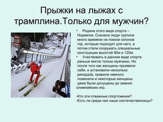 Прыжки на лыжах с
трамплина.Только для мужчин?
            • Родина этого вида спорта –
             Норвегия. Сначала люди тратили
             много времени на поиски склонов
             гор, которые подходят для него, а
             потом стали сооружать специальные
             конструкции высотой 90м и 120м.
            • Участвовать в данном виде спорта
             раньше могли только мужчины. Но
             после того как женщины проявили
             себя, и установили несколько
             рекордов, правила немного
             поменяли и некоторые женщины
             даже были допущены до зимних
            олимпийских игр.

            -Кто эти отважные спортсменки?
            -Есть ли среди них наши соотечественницы?
 