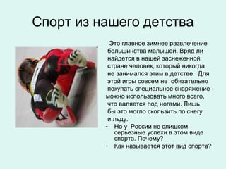 Спорт из нашего детства
            Это главное зимнее развлечение
           большинства малышей. Вряд ли
           найдется в нашей заснеженной
           стране человек, который никогда
           не занимался этим в детстве. Для
           этой игры совсем не обязательно
           покупать специальное снаряжение -
          можно использовать много всего,
           что валяется под ногами. Лишь
           бы это могло скользить по снегу
           и льду.
          - Но у России не слишком
             серьезные успехи в этом виде
             спорта. Почему?
          - Как называется этот вид спорта?
 