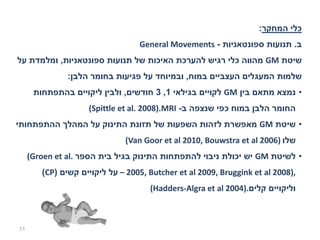‫כלי המחקר:‬
                                  ‫ב. תנועות ספונטאניות - ‪General Movements‬‬
‫שיטת ‪ GM‬מהווה כלי רגיש להערכת האיכות של תנועות ספונטאניות, ומלמדת על‬
               ‫שלמות המעגלים העצביים במוח, ובמיוחד על פגיעות בחומר הלבן:‬
      ‫• נמצא מתאם בין ‪ GM‬לקויים בגילאי 1, 3 חודשים, ולבין ליקויים בהתפתחות‬
                    ‫החומר הלבן במוח כפי שנצפה ב- ‪(Spittle et al. 2008).MRI‬‬
‫• שיטת ‪ GM‬מאפשרת לזהות השפעות של תזונת התינוק על המהלך ההתפתחותי‬
                               ‫שלו )6002 ‪(Van Goor et al 2010, Bouwstra et al‬‬
     ‫• לשיטת ‪ GM‬יש יכולת ניבוי להתפתחות התינוק בגיל בית הספר .‪(Groen et al‬‬
        ‫,)8002 ‪ – 2005, Butcher et al 2009, Bruggink et al‬על ליקויים קשים )‪(CP‬‬
                                     ‫וליקויים קלים.)4002 ‪(Hadders-Algra et al‬‬



‫11‬
 