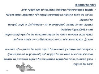 ‫ניתוח של הנתונים:‬
                ‫• תנועות ספונטאניות של התינוקות נותחו בעזרת ‪ GM‬מקטעי וידאו.‬
 ‫הערכה של איכות התנועות הספונטאניות נעשתה לפי המורכבות, המגוון והשטף‬
                                                                ‫של התנועה.‬
      ‫התנועה הוגדרה כתקינה )אופטימלית או תת – אופטימלית(, או לקויה )מעט או‬
                                                 ‫מאוד(..)4002 ‪(Hadders-Algra‬‬
‫בנוסף נקבעו השכיחות והאופי של תנועות מסונכרנות של כל הגוף )קופצני נוקשה‬
          ‫מעורב(, ונבדקו גם הבדלים ניכרים בין איכות ‪ GM‬בידיים לעומת הרגליים.‬


‫• נבדקו שכיחות ומתאם בין מאפיינים של תנועות יניקה של התינוק – לפי מאפיינים‬
  ‫שבטבלא שמרכיבים קטגוריות של תקין או לקוי )לא מאורגן או לא פונקציונאלי(.‬
‫• נבדק מתאם בין איכות של תנועות ספונטאניות של תינוקות למאפיינים של תנועות‬
                                                           ‫יניקה של תינוקות.‬

 ‫41‬
 