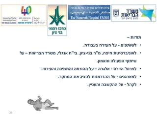 ‫תודות –‬
                                     ‫• לשותפים - על העזרה בעבודה.‬
     ‫• לאוניברסיטת חיפה, מ"ר בני-ציון, בי"ח אנגלי, משרד הבריאות – על‬
                                            ‫שיתוף הפעולה והאמון.‬
                ‫• לפרופ' הדרס - אלגרה – על ההוראה והתמיכה והעידוד.‬
                        ‫• למארגנים - על ההזדמנות להציג את המחקר.‬
                                        ‫• לקהל - על ההקשבה והעניין.‬




‫62‬
 