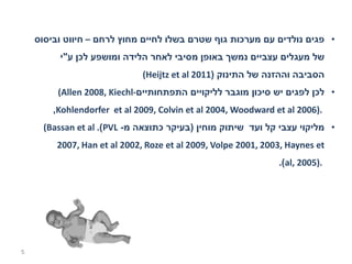 ‫• פגים נולדים עם מערכות גוף שטרם בשלו לחיים מחוץ לרחם – חיווט וביסוס‬
         ‫של מעגלים עצביים נמשך באופן מסיבי לאחר הלידה ומושפע לכן ע"י‬
                              ‫הסביבה וההזנה של התינוק )1102 ‪(Heijtz et al‬‬
         ‫• לכן לפגים יש סיכון מוגבר לליקויים התפתחותיים-‪(Allen 2008, Kiechl‬‬
        ‫.)6002 ‪,Kohlendorfer et al 2009, Colvin et al 2004, Woodward et al‬‬
      ‫• מליקוי עצבי קל ועד שיתוק מוחין )בעיקר כתוצאה מ- ‪(Bassan et al .(PVL‬‬
         ‫‪2007, Han et al 2002, Roze et al 2009, Volpe 2001, 2003, Haynes et‬‬
                                                               ‫.)5002 ,‪.(al‬‬




‫5‬
 