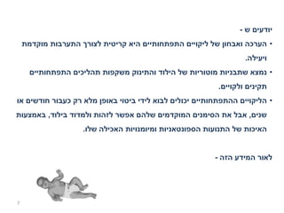 ‫יודעים ש -‬
    ‫• הערכה ואבחון של ליקויים התפתחותיים היא קריטית לצורך התערבות מוקדמת‬
                                                                  ‫ויעילה.‬
      ‫• נמצא שתבניות מוטוריות של הילוד והתינוק משקפות תהליכים התפתחותיים‬
                                                          ‫תקינים ולקויים.‬
‫• הליקויים ההתפתחותיים יכולים לבוא לידי ביטוי באופן מלא רק כעבור חודשים או‬
‫שנים, אבל את הסימנים המוקדמים שלהם אפשר לזהות ולמדוד בילוד, באמצעות‬
                    ‫האיכות של התנועות הספונטאניות ומיומנויות האכילה שלו.‬


                                                         ‫לאור המידע הזה -‬




‫7‬
 