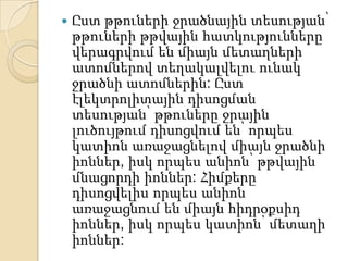    Ըստ թթուների ջրածնային տեսության՝
    թթուների թթվային հատկությունները
    վերագրվում են միայն մետաղների
    ատոմներով տեղակալվելու ունակ
    ջրածնի ատոմներին: Ըստ
    էլեկտրոլիտային դիսոցման
    տեսության՝ թթուները ջրային
    լուծույթում դիսոցվում են՝ որպես
    կատիոն առաջացնելով միայն ջրածնի
    իոններ, իսկ որպես անիոն՝ թթվային
    մնացորդի իոններ: Հիմքերը
    դիսոցվելիս որպես անիոն
    առաջացնում են միայն հիդրօքսիդ
    իոններ, իսկ որպես կատիոն՝ մետաղի
    իոններ:
 