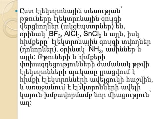    Ըստ էլեկտրոնային տեսության՝
    թթուները էլեկտրոնային զույգի
    վերցնողներ (ակցեպտորներ) են,
    օրինակ՝ BF3, AlCl3, SnCl2 և այլն, իսկ
    հիմքերը՝ էլեկտրոնային զույգի տվողներ
    (դոնորներ), օրինակ՝ NH3, ամիններ և
    այլն: Թթուների և հիմքերի
    փոխազդեցությունների ժամանակ թթվի
    էլեկտրոնների պակասը լրացվում է
    հիմքի էլեկտրոնների ավելցուկի հաշվին,
    և առաջանում է էլեկտրոնների ավելի
    կայուն խմբավորմամբ նոր միացություն՝
    աղ:
 