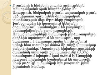    Թթուների և հիմքերի ջրային լուծույթներն
    էլեկտրականության հաղորդիչներ են:
    Աղաթթուն, ծծմբական թթուն, ազոտական թթուն
    մեծ կիրառություն ունեն ժողովրդական
    տնտեսության մեջ: Թթուները բազմազան
    ֆունկցիաներ են կատարում կենդանի
    օրգանիզմում. մասնակցում են բազմաթիվ
    կենսաքիմիական շարժընթացների:
    Ողնաշարավորների ստամոքսի լորձաթաղանթի
    գեղձերն արտադրում են աղաթթու, որը
    նպաստում է մարսողությանը և ոչնչացնում
    սննդի հետ ստամոքս մտած մի շարք վնասակար
    բակտերիաներ: Ստամոքսի հիվանդությունների
    ժամանակ աղաթթվի քանակությունը (0,3%)
    ստամոքսում նվազում կամ աճում է: Առաջինի
    դեպքում հիվանդին նշանակում են աղաթթվի
    նոսր լուծույթ՝ ստամոքսի հյութազատության
    խթանման համար:
 