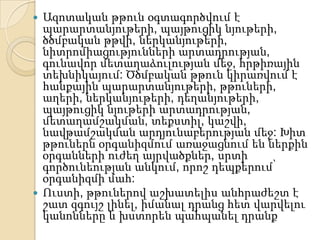  Ազոտական թթուն օգտագործվում է
  պարարտանյութերի, պայթուցիկ նյութերի,
  ծծմբական թթվի, ներկանյութերի,
  նիտրոմիացությունների արտադրության,
  գունավոր մետաղաձուլության մեջ, հրթիռային
  տեխնիկայում: Ծծմբական թթուն կիրառվում է
  հանքային պարարտանյութերի, թթուների,
  աղերի, ներկանյութերի, դեղանյութերի,
  պայթուցիկ նյութերի արտադրության,
  մետաղամշակման, տեքստիլ, կաշվի,
  նավթամշակման արդյունաբերության մեջ: Խիտ
  թթուներն օրգանիզմում առաջացնում են ներքին
  օրգանների ուժեղ այրվածքներ, սրտի
  գործունեության անկում, որոշ դեպքերում՝
  օրգանիզմի մահ:
 Ուստի, թթուներով աշխատելիս անհրաժեշտ է
  շատ զգույշ լինել, իմանալ դրանց հետ վարվելու
  կանոնները և խստորեն պահպանել դրանք
 