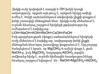 Հիմքի ուժը կախված է տարրի և OH խմբի կապի
ամրությամբ, որքան այն թույլ է, այնքան հիմքը ավելի
ուժեղ է: Խմբի սահմաններում անփոփոխ լիցքի դեպքում
իոնի շառավղի մեծացման հետ հիմքի ուժը մեծանում է,
ուրեմն հետևյալ շարքում հիմքերի թթվայնությունը
ուժեղանում է ձախից աջ.
LiOH<NaOH<KOH<RbOH<CsOH<FeOH
Իսկ պարբերության (փոքր) սահամաններում հիմքերի
ուժը մեծանում է ձախից աջ, սովորաբար իոնի լիցքի
մեծացման հետ նրա շառավիղը փոքրանում է: Այդ բոլորը
հանգեցնում է նրան, որ Mg(OH)2-ն ավելի փոքր է, քան
NaOH-ը, իսկ Mg(OH)2 հաջորդող Al(OH)3 արդեն
ամֆոտեր հիմք է, ուրեմն հիմնային հատկությունները
հետևյալ շարքում նվազում են : NaOH>Mg(OH)2>Al(OH)3
 