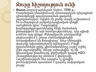 Ջուրը հիշողություն ունի
   Փաստ.Հարավ-արևելյան Ասիա, 1956 թ.:
    Ռազմական ինստիտուտի մասսայական ոչնչացման
    զինամթերքի պատրաստման գաղտնի
    լաբորատորիա: Արդեն մի քանի տարի աշխատում
    են ուժեղագույն բակտերոլոգիական զենքի
    ստեղծման վրա: Բազմաթիվ
    խորհրդակցություններից մեկի ժամանակ
    քննարկվում են այն հատկությունները, որը պիտի
    ունենա այդ զենքը: Քննարկումն անսպասելի
    ընդհատվում է. բոլոր մասնակիցներին
    տեղափոխում են հոսպիտալ` սուր սննդային
    վարակի ախտանիշերով (սիմպտոմ): Բացի
    ջրամանների ջրից, գիտնականները ուրիշ ոչինչ
    չէին օգտագործել: Ջուրը ստուգեցին` ոչ մի
    վնասակար խառնուրդ, քիմիական կազմը H2O:
    Հետաքննությունը մտնում է փակուղի:
    Հաշվետվության մեջ այդպես էլ գրեցին.
    թունավորման պատճառ է դարձել սովորական
    ջուրը:
 