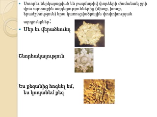    Ստորեւ ներկայացված են բազմաթիվ փորձերի ժամանակ ջրի
    վրա արտաքին ազդեցություններից (միտք, խոսք,
    երաժշտություն) նրա կառուցվածքային փոփոխության
    արդյունքներ:
   Սեր եւ վերածնունդ




Շնորհակալություն




Ես քեզանից հոգնել եմ,
 ես կսպանեմ քեզ
 