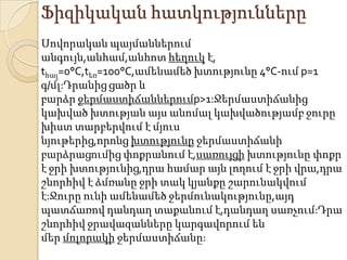 Ֆիզիկական հատկությունները
Սովորական պայմաններում
անգույն,անհամ,անհոտ հեղուկ է,
tհալ=0°С,tեռ=100°С,ամենամեծ խտությունը 4°С-ում p=1
գ/մլ:Դրանից ցածր և
բարձր ջերմաստիճաններումp>1:Ջերմաստիճանից
կախված խտության այս անոմալ կախվածությամբ ջուրը
խիստ տարբերվում է մյուս
նյութերից,որոնց խտությունը ջերմաստիճանի
բարձրացումից փոքրանում է,սառույցի խտությունը փոքր
է ջրի խտությունից,դրա համար այն լողում է ջրի վրա,դրա
շնորհիվ է ձմռանը ջրի տակ կյանքը շարունակվում
է:Ջուրը ունի ամենամեծ ջերմունակությունը,այդ
պատճառով դանդաղ տաքանում է,դանդաղ սառչում:Դրա
շնորհիվ ջրավազանները կարգավորում են
մեր մոլորակի ջերմաստիճանը:
 