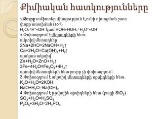Քիմիական հատկությունները
1.Ջուրը ամֆոտեր միացություն է,ունի դիսոցման շատ
փոքր աստիճան (10-9)
H2Օ⇌H++OH- կամ HՕH+HOH⇌H3Օ++OH-
2.Փոխազդում է մետաղների հետ.
ակտիվ մետաղներ՝
2Na+2HO=2NaOH+H2↑
Ca+2H2O=Ca(OH)2+H2↑
պակաս ակտիվ՝
Zn+H2O=ZnO+H2↑
3Fe+4H2O=Fe3O4+4H2↑
պասիվ մետաղների հետ ջուրը չի փոխազդում:
3.Փոխազդում է ակտիվ մետաղների օքսիդների հետ.
K2O+H2O=2KOH
BaO+H2O=Ba(OH)2
4.Փոխազդում է թթվային օքսիդների հետ (բացի SiO2)
SO3+H2O=H2SO4
P2O5+3H2O=2H3PO4
 