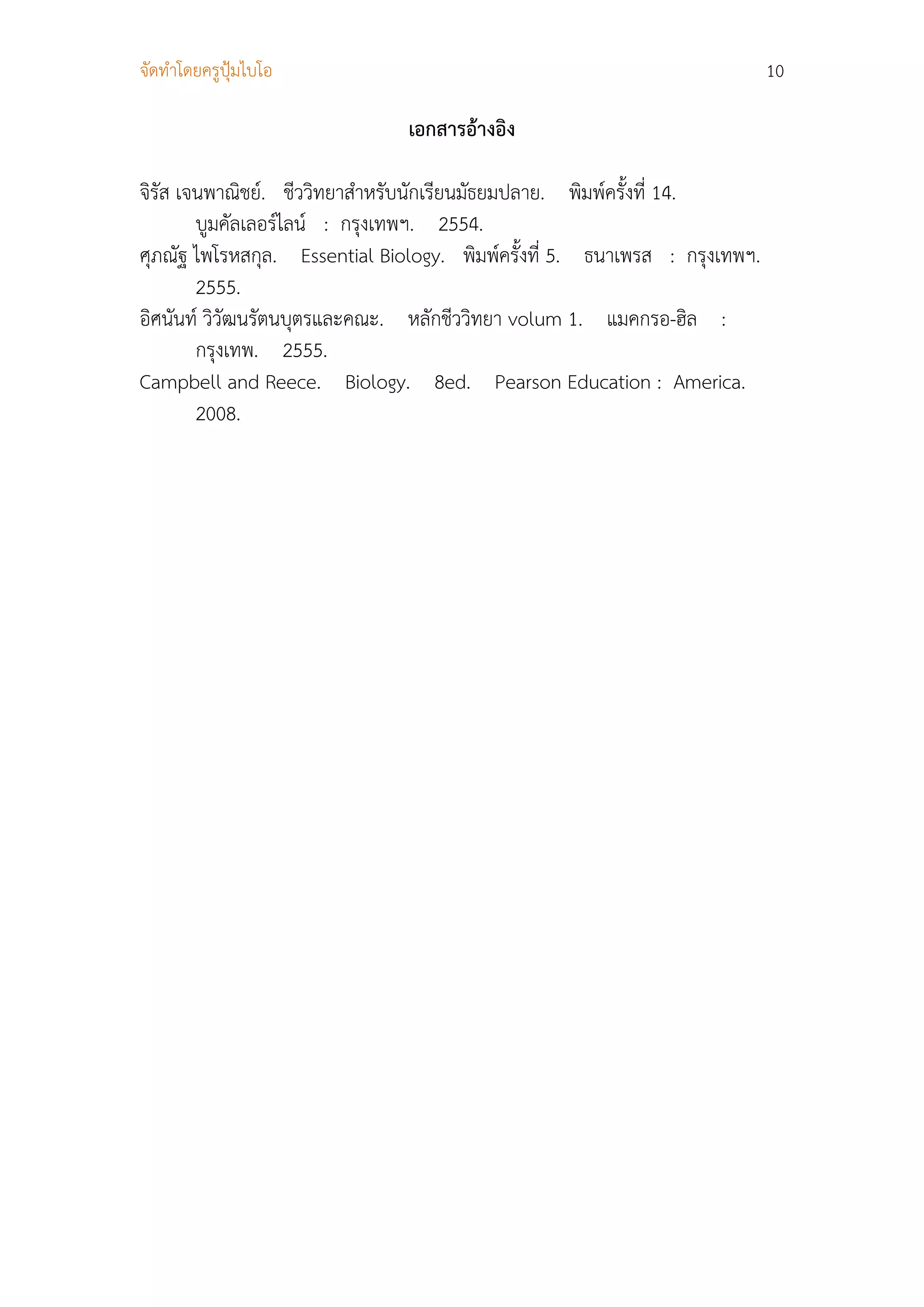 จัดทําโดยครูปุมไบโอ                                                        10

                               เอกสารอางอิง

จิรัส เจนพาณิชย. ชีววิทยาสําหรับนักเรียนมัธยมปลาย. พิมพครั้งที่ 14.
        บูมคัลเลอรไลน : กรุงเทพฯ. 2554.
ศุภณัฐ ไพโรหสกุล. Essential Biology. พิมพครั้งที่ 5. ธนาเพรส : กรุงเทพฯ.
        2555.
อิศนันท วิวัฒนรัตนบุตรและคณะ. หลักชีววิทยา volum 1. แมคกรอ-ฮิล :
        กรุงเทพ. 2555.
Campbell and Reece. Biology. 8ed. Pearson Education : America.
        2008.
 