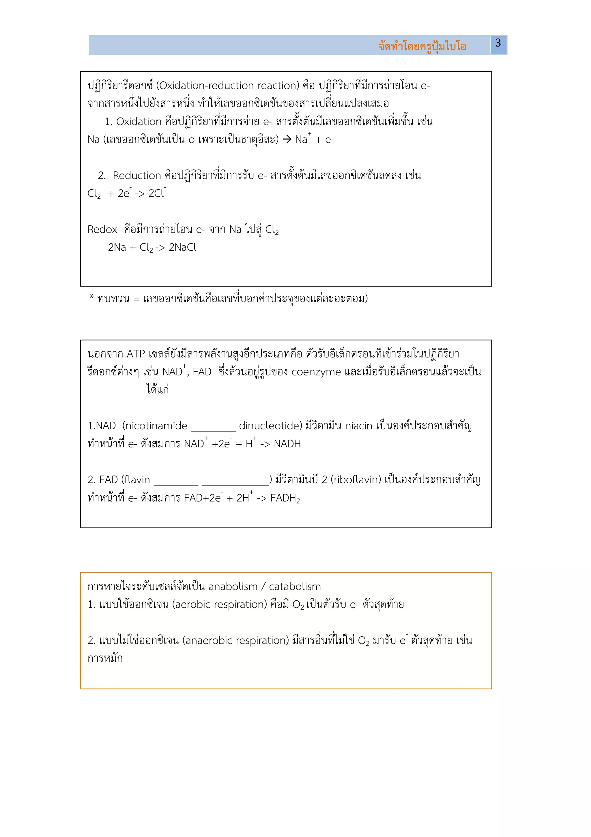 จัดทําโดยครูปุมไบโอ    3	
  
                                                                                              	
  
	
  
ปฏิกิริยารีดอกซ (Oxidation-reduction reaction) คือ ปฏิกิริยาที่มีการถายโอน e-
จากสารหนึ่งไปยังสารหนึ่ง ทําใหเลขออกซิเดชันของสารเปลี่ยนแปลงเสมอ
    1. Oxidation คือปฏิกิริยาที่มีการจาย e- สารตั้งตนมีเลขออกซิเดชันเพิ่มขึ้น เชน
Na (เลขออกซิเดชันเปน o เพราะเปนธาตุอิสะ) à Na+ + e-

  2. Reduction คือปฏิกิริยาที่มีการรับ e- สารตั้งตนมีเลขออกซิเดชันลดลง เชน
Cl2 + 2e- -> 2Cl-

Redox คือมีการถายโอน e- จาก Na ไปสู Cl2
   2Na + Cl2 -> 2NaCl


* ทบทวน = เลขออกซิเดชันคือเลขที่บอกคาประจุของแตละอะตอม)


นอกจาก ATP เซลลยังมีสารพลังานสูงอีกประเภทคือ ตัวรับอิเล็กตรอนที่เขารวมในปฏิกิริยา
รีดอกซตางๆ เชน NAD+, FAD ซึ่งลวนอยูรูปของ coenzyme และเมื่อรับอิเล็กตรอนแลวจะเปน
__________ ไดแก

1.NAD+ (nicotinamide ________ dinucleotide) มีวิตามิน niacin เปนองคประกอบสําคัญ
ทําหนาที่ e- ดังสมการ NAD+ +2e- + H+ -> NADH

2. FAD (flavin ________ ____________) มีวิตามินบี 2 (riboﬂavin) เปนองคประกอบสําคัญ
ทําหนาที่ e- ดังสมการ FAD+2e- + 2H+ -> FADH2




การหายใจระดับเซลลจัดเปน anabolism / catabolism
1. แบบใชออกซิเจน (aerobic respiration) คือมี O2 เปนตัวรับ e- ตัวสุดทาย

2. แบบไมใชออกซิเจน (anaerobic respiration) มีสารอื่นที่ไมใช O2 มารับ e- ตัวสุดทาย เชน
การหมัก
 