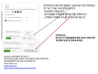마지막으로 해주셔야 할일은 “수정가능”으로 되어있으
                                 면 “보기 가능”으로 변경시키시고	
  
                                 -자신에게 사본보내기	
  
                                 -문서내용을 이메일에 붙여넣기를 선택하시고	
  
                                 -고객들의 이메일 주소를 입력하시면 됩니다.	
  
                                 	
  
                                 	
  
                                 	
  
                                 	
  
                                 	
  
                                 	
      마지막으로,	
  	
  
                                          한가지 더 다른분들에게 메일 보내기 전에 먼저	
  
                                          자신에게 보낸 후 검토해 보세요	
  




2013년!! 새해 복많이 받으세요..^^	
  
문서에 대한 궁금한 사항이나 문의사항은 아래로 연락주세요..	
  
필요한분들에게 도움 되었으면 좋겠습니다.	
  
www.wilab.co.kr	
  
ceo@wilab.co.kr	
  
h9ps://www.facebook.com/hy.park1971	
  
 