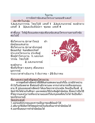 ใบงาน
             การจัด ทำา ข้อ เสนอโครงงานคอมพิว เตอร์
   สมาชิก ในกลุ่ม
1.)นส.กนกวรรณ ไชยโปธิ เลขที่ 1 2.)นส.กนกภรณ์ พงษ์ก ลาง
เลขที่ 3 3.)นส.จัน ทัป ปภา ชุม พล เลขที่ 4

คำา ชี้แ จง ให้ผ ู้เ รีย นแต่ล ะกลุ่ม เขีย นข้อ เสนอโครงงานตามหัว ข้อ
ต่อ ไปนี้

ชื่อ โครงงาน (ภาษาไทย)              ผ้า
มัด ย้อ มแสนสวย
ชื่อ โครงงาน (ภาษาอัง กฤษ)
Beautiful handkerchief
ประเภทโครงงาน ประดิษ ฐ์
ชื่อ ผู้ท ำา โครงงาน 1. นส.กนก
วรรณ ไชยโปธิ
                 2. นส.กนกภรณ์
พงษ์ก ลาง
ชื่อ ที่ป รึก ษา คุณ ครู เขื่อ นทอง
มูล วรรณ์
ระยะเวลาดำา เนิน งาน 1 ธัน วาคม – 25 ธัน วาคม

ที่ม าและความสำา คัญ ของโครงงาน
       หากพูดถึงผ้าเช็ดหน้าที่มีสีสันสวยสดงดงามแล้วก็นั้น อาจมีจำาหน่าย
ทั่วไปในท้องตลาด ซึ่งค่อนข้างมีราคาแพง หากเราสามารถที่จะออกแบบ
ลาย สี รูปแบบของผ้าเช็ดหน้าได้เองโดยราคาประหยัด ก็คงเป็นเรื่องดี ผู้
จัดทำาจึงได้ช่วยกันศึกษา และทดสอบวิธีประดิษฐ์ผ้ามัดย้อม ซึ่งพบว่าเป็นวิธี
ที่ไม่ยากและสามารถที่จะนำามาเผยแพร่ให้แก่บุคคลที่สนใจได้ จึงเป็นที่มา
ของโครงงานนี้
วัต ถุป ระสงค์
1.บอกองค์ประกอบและความเป็นมาของสีย้อมผ้าได้
2.อธิบายวิธีเลือกใช้วัสดุอุปกรณ์ในท้องถิ่นมาทำาผ้ามัดย้อมได้
4.บอกขั้นตอนการทำาผ้ามัดย้อมได้
 