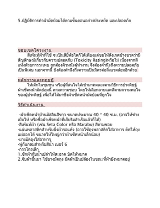 5.ปฏิบัติการทำาผ้ามัดย้อมได้ตามขั้นตอนอย่างประหยัด และปลอดภัย




ขอบเขตโครงงาน
      สีเพ้นท์ผ้าที่ใช้ จะเป็นสียี่ห้อใดก็ได้เพียงแต่ขอให้สังเกตข้างขวดว่ามี
สัญลักษณ์เกี่ยวกับความปลอดภัย (Toxicity Rating)หรือไม่ เนื่องจากสี
แห้งด้วยการระเหย ถูกต้องผิวหนังผู้ทำางาน จึงต้องคำานึงถึงความปลอดภัย
เป็นพิเศษ นอกจากนี้ ยังต้องคำานึงถึงความเป็นมิตรต่อสิ่งแวดล้อมอีกด้วย

หลัก การและทฤษฎี
      ให้เด็กในชุมชน หรือผู้ที่สนใจได้เข้ามาทดลองตามวิธีการประดิษฐ์
ผ้าเช็ดหน้ามัดย้อมนี้ ตามความชอบ โดยให้เลือกลายและสีตามความพอใจ
ของผู้ประดิษฐ์ เพื่อให้ได้มาซึ่งผ้าเช็ดหน้ามัดย้อมที่ถูกใจ

วิธ ีด ำา เนิน งาน

 -ผ้าเช็ดหน้าป่านมัสลินสีขาว ขนาดประมาณ 40 * 40 ซ.ม. (อาจให้ช่าง
เย็บให้ หรือซื้อผ้าเช็ดหน้าที่เย็บริมสำาเร็จแล้วก็ได้)
-สีเพ้นท์ผ้า (เช่น Seta Color หรือ Marabu) สีตามชอบ
-แผ่นพลาสติคสำาหรับผึ่งผ้ารอแห้ง (อาจใช้ถุงพลาสติกใส่อาหาร ตัดให้ถุง
แผ่ออกได้ ขนาดให้ใหญ่กว่าผ้าเช็ดหน้าเล็กน้อย)
-ยางมัดถุงใส่อาหาร
-พู่กันกลมสำาหรับสีนำ้า เบอร์ 6
-กรรไกรเล็ก
1.ซักผ้ากับนำ้าเปล่าให้สะอาด บิดให้หมาด
2.จับผ้าขึ้นมา ใช้ยางมัดถุง มัดผ้าเป็นปล้องในขณะที่ผ้ายังหมาดอยู่
 