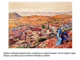 Мария и Иосиф возвратились в Израиль в город Назарет после смерти царя
Ирода, где Иисус рос и помогал Иосифу в работе
 