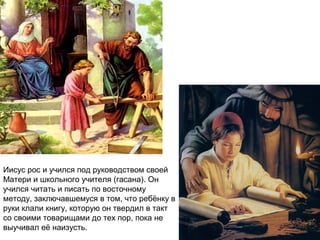 Иисус рос и учился под руководством своей
Матери и школьного учителя (гасана). Он
учился читать и писать по восточному
методу, заключавшемуся в том, что ребёнку в
руки клали книгу, которую он твердил в такт
со своими товарищами до тех пор, пока не
выучивал её наизусть.
 