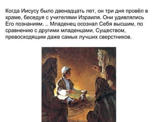 Когда Иисусу было двенадцать лет, он три дня провёл в
храме, беседуя с учителями Израиля. Они удивлялись
Его познаниям. .. Младенец осознал Себя высшим, по
сравнению с другими младенцами, Существом,
превосходящим даже самых лучших сверстников.
 