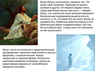 Когда Иисусу исполнилось тридцать лет, Он
                              начал своё служение. Переходя из одного
                              селения в другое, Он говорил людям о Боге,
                              «Царствие Божье внутри вас есть», - говорил
                              Иисус, кто тщательно искал внешних признаков.
                              Бесконечным очарованием дышала вся его
                              личность, и те, кто видел Его до этого, более не
                              узнавали Его. Любезный характер Иисуса и Его
                              обаятельный образ создавали вокруг него как
                              бы волшебный круг. откуда никто из населения
                              не мог ускользнуть.




Иисус, почти не склонный к продолжительным
рассуждениям, заключил своё учение в сжатые
афоризмы, в выразительной, иногда
загадочной и странной форме. Иногда его
изречения оживляло остроумие, иногда их
живая форма зависела от употребления
народных пословиц.
 