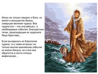 Иисус не только говорил о Боге, но
являл и могущество Божье,
совершая великие чудеса. Все
чудеса его – «не случайные», а
необходимые события, благодатные
точки, происходящие из чудесного
Лица Христова...

Если вычеркнуть из Евангелия
чудеса, то с ними исчезнут не
только многие важнейшие события
из жизни Иисуса, но и вся она
обратится в нечто сплошь
мифическое…
 