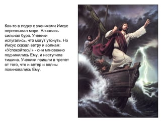Как-то в лодке с учениками Иисус
переплывал море. Началась
сильная буря. Ученики
испугались, что могут утонуть. Но
Иисус сказал ветру и волнам:
«Успокойтесь!» - они мгновенно
подчинились Ему, и наступила
тишина. Ученики пришли в трепет
от того, что и ветер и волны
повиновались Ему.
 