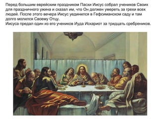 Перед большим еврейским праздником Пасхи Иисус собрал учеников Своих
для праздничного ужина и сказал им, что Он должен умереть за грехи всех
людей. После этого вечера Иисус уединился в Гефсиманском саду и там
долго молился Своему Отцу.
Иисуса предал один из его учеников Иуда Искариот за тридцать сребреников.
 