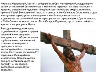 Чистый и безгрешный, святой и совершенный Сын Человеческий, предан в руки
самых отъявленных беззаконников и терпеливо переносит их злые насмешки и
хуления, оплевания и заушения, позорный крест и ужасную смерть, именно по
причине Своей Божественной чистоты и святости. Не Он ли всю Свою жизнь отдал
на служение страждущим и немощным, и вот благодарность за это –
издевательства опьянённой толпы перед распятым страдальцем: «Других спасал,
а Себя Самого не может спасти. Если Он царь Израилев, пусть теперь сойдёт со
креста, и мы уверуем в Него».
В продолжение долгих часов
отделённый от родных и друзей,
пленный Узник вынужден
находиться в сообществе самых
грубых и наглых издевателей,
отвечать на коварные и
праздные вопросы,
неоднократно быть посмешищем
толпы. Но этим не кончаются Его
страдания. Он в крайнем
изнеможении Сам принуждён
вначале нести свой крест на
Голгофу, и, как злодей,
распаяться между двумя
злодеями.
 