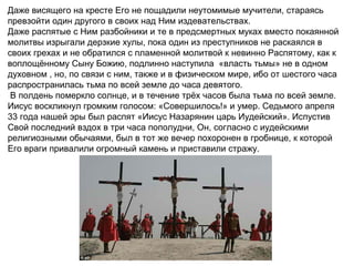Даже висящего на кресте Его не пощадили неутомимые мучители, стараясь
превзойти один другого в своих над Ним издевательствах.
Даже распятые с Ним разбойники и те в предсмертных муках вместо покаянной
молитвы изрыгали дерзкие хулы, пока один из преступников не раскаялся в
своих грехах и не обратился с пламенной молитвой к невинно Распятому, как к
воплощённому Сыну Божию, подлинно наступила «власть тьмы» не в одном
духовном , но, по связи с ним, также и в физическом мире, ибо от шестого часа
распространилась тьма по всей земле до часа девятого.
 В полдень померкло солнце, и в течение трёх часов была тьма по всей земле.
Иисус воскликнул громким голосом: «Совершилось!» и умер. Седьмого апреля
33 года нашей эры был распят «Иисус Назарянин царь Иудейский». Испустив
Свой последний вздох в три часа пополудни, Он, согласно с иудейскими
религиозными обычаями, был в тот же вечер похоронен в гробнице, к которой
Его враги привалили огромный камень и приставили стражу.
 