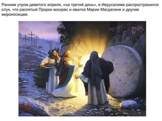 Ранним утром девятого апреля, «на третий день», в Иерусалиме распространился
слух, что распятый Пророк воскрес и явился Марии Магдалине и другим
мироносицам.
 