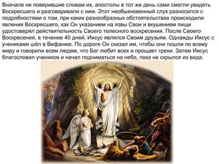 Вначале не поверившие словам их, апостолы в тот же день сами смогли увидеть
Воскресшего и разговаривали с ним. Этот необыкновенный слух разносился с
подробностями о том, при каких разнообразных обстоятельствах происходили
явления Воскресшего, как Он указанием на язвы Свои и вкушением пищи
удостоверял действительность Своего телесного воскресения. После Своего
Воскресения, в течение 40 дней, Иисус являлся Своим друзьям. Однажды Иисус с
учениками шёл в Вифанию. По дороге Он сказал им, чтобы они пошли по всему
миру и говорили всем людям, что Бог любит всех и прощает грехи. Затем Иисус
благословил учеников и начал подниматься на небо, пока не скрылся из вида.
 