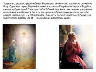 Усердная, кроткая, трудолюбивая Мария всю свою жизнь посвятила служению
богу. Однажды перед Марией появился архангел Гавриил и сказал: «Радуйся,
святая, добрая дева! Господь с тобою! Своей скромностью, своими усердными
молитвами и любовью к Богу ты заслужила себе великую милость: на тебя
сойдёт Святой Дух, и у тебя родится сын, и ты должна назвать его Иисус. Он
будет велик, потому что Он – Сын Божий, Спаситель мира».
 