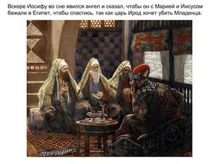 Вскоре Иосифу во сне явился ангел и сказал, чтобы он с Марией и Иисусом
бежали в Египет, чтобы спастись, так как царь Ирод хочет убить Младенца.
 
