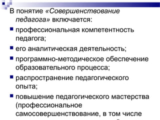 В понятие «Совершенствование
  педагога» включается:
 профессиональная компетентность
  педагога;
 его аналитическая деятельность;
 программно-методическое обеспечение
  образовательного процесса;
 распространение педагогического
  опыта;
 повышение педагогического мастерства
  (профессиональное
  самосовершенствование, в том числе
 