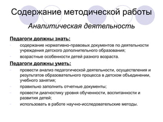 Содержание методической работы
       Аналитическая деятельность
Педагоги должны знать:
-   содержание нормативно-правовых документов по деятельности
    учреждения детского дополнительного образования;
-   возрастные особенности детей разного возраста.
Педагоги должны уметь:
-   провести анализ педагогической деятельности, осуществления и
    результатов образовательного процесса в детском объединении,
    учебного занятия;
-   правильно заполнить отчетные документы;
-   провести диагностику уровня обученности, воспитанности и
    развития детей;
-   использовать в работе научно-исследовательские методы.
 