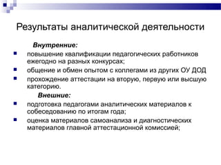Результаты аналитической деятельности
      Внутренние:
   повышение квалификации педагогических работников
    ежегодно на разных конкурсах;
   общение и обмен опытом с коллегами из других ОУ ДОД
   прохождение аттестации на вторую, первую или высшую
    категорию.
       Внешние:
   подготовка педагогами аналитических материалов к
    собеседованию по итогам года;
   оценка материалов самоанализа и диагностических
    материалов главной аттестационной комиссией;
 
