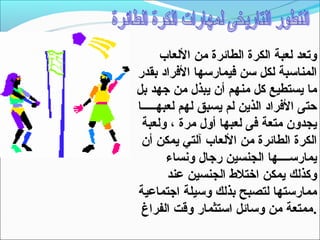 ‫وتعد لعبة الكرة الطائرة من اللعاب‬
‫المناتسبة لكل تسن فيمارتسها الفراد بقدر‬
‫ما يستطيع كل منهم أن يبذل من جهد بل‬
‫حتى الفراد الذين لم يسبق لهم لعبهـــــا‬
 ‫يجدون متعة فى لعبها أول مرة ، ولعبة‬
 ‫الكرة الطائرة من اللعاب آلتي يمكن أن‬
        ‫يمارتســــها الجنسين رجال ونساء‬
        ‫وكذلك يمكن اختل ط الجنسين عند‬
‫ممارتستها لتصبح بذلك وتسيلة اجتماعية‬
 ‫.ممتعة من وتسائل اتستثمار وقت الفراغ‬
 