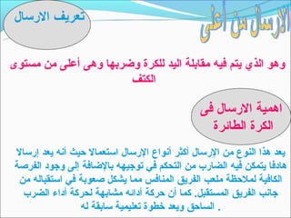 ‫تعريف الرتسال‬


‫وهو الذي يتم فيه مقابلة اليد للكرة وضربها وهى أعلى من مستوى‬
                       ‫الكتف‬

                                                 ‫اهمية الرتسال فى‬
                                                   ‫الكرة الطائرة‬
 ‫يعد هذا النوع من الرتسال أكثر أنواع الرتسال اتستعمال حيث أنه يعد إرتسال‬
 ‫هادفا يتمكن فيه الضارب من التحكم في توجيهه بالضافة إلى وجود الفرصة‬
  ‫الكافية لملحظة ملعب الفريق المنافس مما يشكل صعوبة في اتستقباله من‬
   ‫جانب الفريق المستقبل. كما أن حركة أدائه مشابهة لحركة أداء الضرب‬
                  ‫. الساحق ويعد خطوة تعليمية تسابقة له‬
 