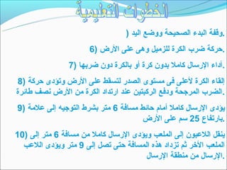 ‫.وقفة البدء الصحيحة ووضع اليد )‬
                       ‫.حركة ضرب الكرة للزميل وهى على الرض )6‬
                ‫.أداء الرتسال كامل بدون كرة أو بالكرة دون ضربها )7‬
‫إلقاء الكرة لعلى فى مستوى الصدر لتسقط على الرض وتؤدى حركة )8‬
‫.الضرب المرجحة ودفع الركبتين عند ارتداد الكرة من الرض نصف طائرة‬
‫يؤدى الرتسال كامل أمام حائط مسافة 6 متر بشر ط التوجيه إلى علمة )9‬
                                       ‫.بارتفاع 52 تسم على الرض‬
‫ينقل اللعبون إلى الملعب ويؤدى الرتسال كامل من مسافة 6 متر إلى )01‬
  ‫الملعب الخر ثم تزداد هذه المسافة حتى تصل إلى 9 متر ويؤدى اللعب‬
                                        ‫.الرتسال من منطقة الرتسال‬
 