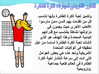 ‫وتتميز لعبة الكرة الطائرة بأنها تناتسب‬
   ‫كل من تقدمت بهم السن ممن مارتسوا‬
         ‫اللعاب الخرى حيث يجدون في‬
     ‫مزاولتها نشاطا يتناتسب مع قدراتهم‬
    ‫البدنية المحددة وهذا الهدف هو الذي‬
‫أنشأت لعبة الكرة الطائرة أتساتسا من اجل‬
             ‫تحقيقه فى الوليات المتحدة‬
  ‫المريكية.وتعد هذه هي بعض العوامل‬
  ‫التى أدت إلى تسرعة انتشار لعبة الكرة‬
         ‫الطائرة فى العالم كلعبة جماعية‬
                             ‫.وترويحية‬
 