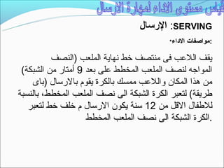 ‫‪ :SERVING‬الرتسال‬
                                           ‫الداء*‬   ‫:مواصفات‬

          ‫يقف اللعب فى منتصف خط نهاية الملعب )النصف‬
 ‫المواجه لنصف الملعب المخطط على بعد 9 أمتار من الشبكة(‬
    ‫من هذا المكان واللعب ممسك بالكرة يقوم بالرتسال )باى‬
‫طريقة( لتعبر الكرة الشبكة الى نصف الملعب المخطط، بالنسبة‬
   ‫للطفال القل من 21 تسنة يكون الرتسال م خلف خط لتعبر‬
                    ‫.الكرة الشبكة الى نصف الملعب المخطط‬
 