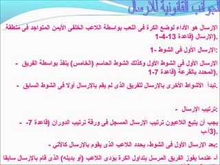 ‫الرتسال هو الداء لوضع الكرة فى اللعب بواتسطة اللعب الخلفى اليمن المتواجد فى منطقة‬
                                                          ‫.)الرتسال )قاعدة 31-4-1‬
                                                            ‫:الرتسال الول فى الشو ط -1‬
     ‫الرتسال الول فى الشو ط الول وكذلك الشو ط الحاتسم )الخامس( ينفذ بواتسطة الفريق -‬
                                                         ‫.)المحدد بالقرعة )قاعدة 7-1‬
     ‫.تبدأ الشوا ط الخرى بالرتسال للفريق الذى لم يقم بالرتسال أول فى الشو ط السابق -‬


                                                                      ‫:ترتيب الرتسال -‬
      ‫يجب أن يتبع اللعبون ترتيب الرتسال المسجل فى ورقة ترتيب الدوران )قاعدة 7- -‬
                                                                          ‫.)3أ،ب‬
                  ‫:بعد الرتسال الول فى الشو ط، يحدد اللعب الذى يقوم بالرتسال كالتي -‬
‫أ- عندما يفوز الفريق المرتسل بتداول الكرة يؤدى اللعب )أو بديله( الذى قام بالرتسال تسابقا‬
 
