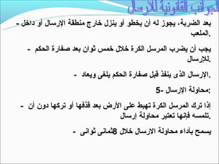 ‫بعد الضربة، يجوز له أن يخطو أو ينزل خارج منطقة الرتسال أو داخل -‬
                                                         ‫.الملعب‬
   ‫يجب أن يضرب المرتسل الكرة خلل خمس ثوان بعد صفارة الحكم -‬
                                                    ‫.للرتسال‬
                  ‫.الرتسال الذى ينفذ قبل صفارة الحكم يلغى ويعاد -‬
                                              ‫:محاولة الرتسال -5‬
 ‫إذا ترك المرتسل الكرة تهبط على الرض بعد قذفها أو تركها دون أن -‬
                                ‫.تلمسه فإنها تعتبر محاولة إرتسال‬
                  ‫يسمح بأداء محاولة الرتسال خلل 8ثمانى ثوانى -‬
 