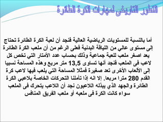 ‫أما بالنسبة للمستويات الرياضية العالية فنجد أن لعبة الكرة الطائرة تحتاج‬
‫إلى مستوى عالي من اللياقة البدنية فعلى الرغم من أن ملعب الكرة الطائرة‬
  ‫يعد اصغر ملعب للعبة جماعية وذلك بحساب عدد المتار التي تخص كل‬
 ‫لعب فى الملعب فنجد أنها تساوى 5,31 متر مربع وهذه المساحة نسبيا‬
  ‫إلى اللعاب الخرى تعد صغيرة فمثل المساحة التي يلعب فيها لعب كرة‬
  ‫القدم 082 مترا مربعا. إل انه إذا تأملنا التحركات الخاصة بلعبي الكرة‬
   ‫الطائرة والجهد الذي يبذله اللعبون نجد أن اللعب يتحرك فى الملعب‬
          ‫تسواء كانت الكرة فى ملعبه أو ملعب الفريق المنافس‬
 