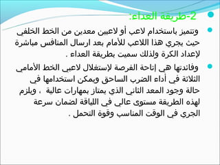 ‫‪-2 ‬طريقة العداء:‬
‫‪ ‬وتتميز باستخدام لعب أو لعبين معدين من الخط الخلفي‬
‫حيث يجري هذا اللعب للمام بعد ارسال المنافس مباشرة‬
               ‫لعداد الكرة ولذلك سميت بطريقة العداء .‬
‫‪ ‬وفائدتها هي إتاحة الفرصة لستغلل لعبي الخط المامي‬
    ‫الثلثة في أداء الضرب الساحق ويمكن استخدامها في‬
 ‫حالة وجود المعد الثاني الذي يمتاز بمهارات عالية ، ويلزم‬
     ‫لهذه الطريقة مستوى عالي في اللياقة لضمان سرعة‬
                ‫الجري في الوقت المناسب وقوة التحمل .‬
 
