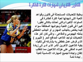 ‫وطبقا للتعديلت المستحدثة فى قانون وقواعد‬
       ‫اللعبة التى شهدتها لعبة الكرة الطائرة فى‬
    ‫السنوات الخيرة والتى أحدثت بالتالى تطورا‬
  ‫كبيرا فى فنون اللعبة وجوانبها المختلفة تسواء‬
                                          ‫ ً‬
‫فيما يختص بالجانب المهارى أو الجانب الخططى‬
 ‫بشقه الهجومى والدفاعى ، والتى كان آخر هذه‬
‫التعديلت تواجد اللعب المدافع الحر ) الليبرو (‬
  ‫الذى فرض عمل خططى به يشاركه فى تنفيذه‬
‫بقية اللعبين الخرين المر الذى أدى إلى زيادة‬
  ‫العبء الملقى على هؤلء اللعبين مما تتطلب‬
   ‫إتقان وإجادة لجميع المهارات التساتسية للعبة‬
                                   ‫. إجادة تامة‬
 