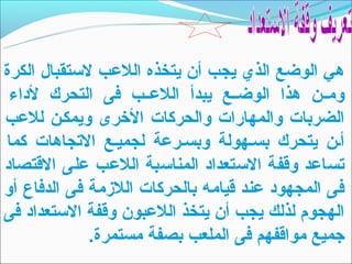 ‫هي الوضع الذي يجب أن يتخذه اللعب لتستقبال الكرة‬
 ‫ومــن هذا الوضــع يبدأ اللعــب فى التحرك لداء‬
‫الضربات والمهارات والحركات الخرى ويمكـن للعب‬
‫أـن يتحرك بسـهولة وبسـرعة لجميـع التجاهات كما‬
‫تساعد وقفة التستعداد المناتسبة اللعب على القتصاد‬
‫فى المجهود عند قيامه بالحركات اللزمة فى الدفاع أو‬
‫الهجوم لذلك يجب أن يتخذ اللعبون وقفة التستعداد فى‬
              ‫جميع مواقفهم فى الملعب بصفة مستمرة.‬
 