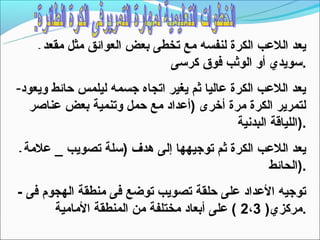 ‫-‬   ‫يعد اللعب الكرة لنفسه مع تخطى بعض العوائق مثل مقعد‬
                                 ‫.تسويدي أو الوثب فوق كرتسى‬
‫يعد اللعب الكرة عاليا ثم يغير اتجاه جسمه ليلمس حائط ويعود-‬
   ‫لتمرير الكرة مرة أخرى )أعداد مع حمل وتنمية بعض عناصر‬
                                            ‫.)اللياقة البدنية‬
‫-‬   ‫يعد اللعب الكرة ثم توجيهها إلى هدف )تسلة تصويب _ علمة‬
                                                 ‫.)الحائط‬
‫توجيه العداد على حلقة تصويب توضع فى منطقة الهجوم فى -‬
       ‫.مركزي) 3،2 ( على أبعاد مختلفة من المنطقة المامية‬
 