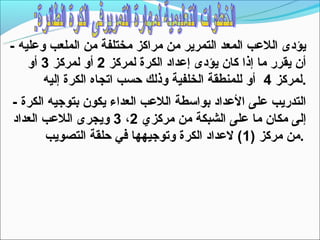 ‫يؤدى اللعب المعد التمرير من مراكز مختلفة من الملعب وعليه -‬
    ‫أن يقرر ما إذا كان يؤدى إعداد الكرة لمركز 2 أو لمركز 3 أو‬
       ‫.لمركز 4 أو للمنطقة الخلفية وذلك حسب اتجاه الكرة إليه‬
‫التدريب على العداد بواتسطة اللعب العداء يكون بتوجيه الكرة -‬
‫إلى مكان ما على الشبكة من مركزي 2، 3 ويجرى اللعب العداد‬
       ‫.من مركز )1( لعداد الكرة وتوجيهها في حلقة التصويب‬
 